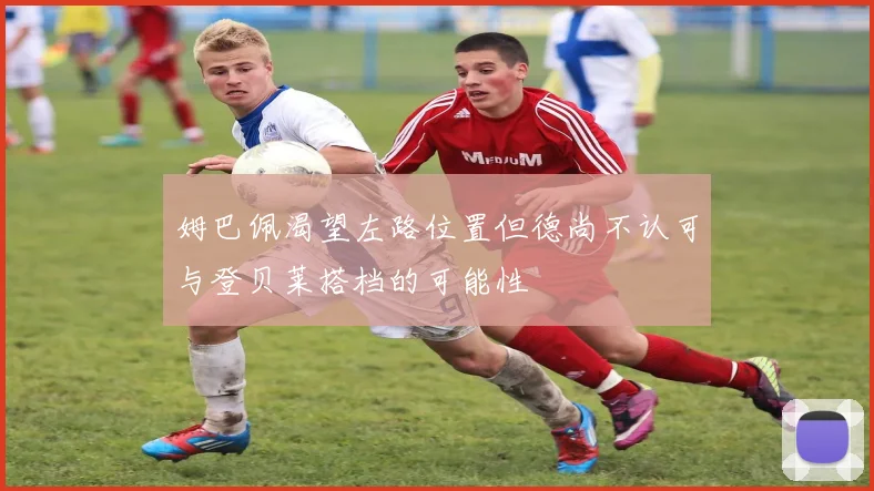 姆巴佩渴望左路位置但德尚不认可与登贝莱搭档的可能性