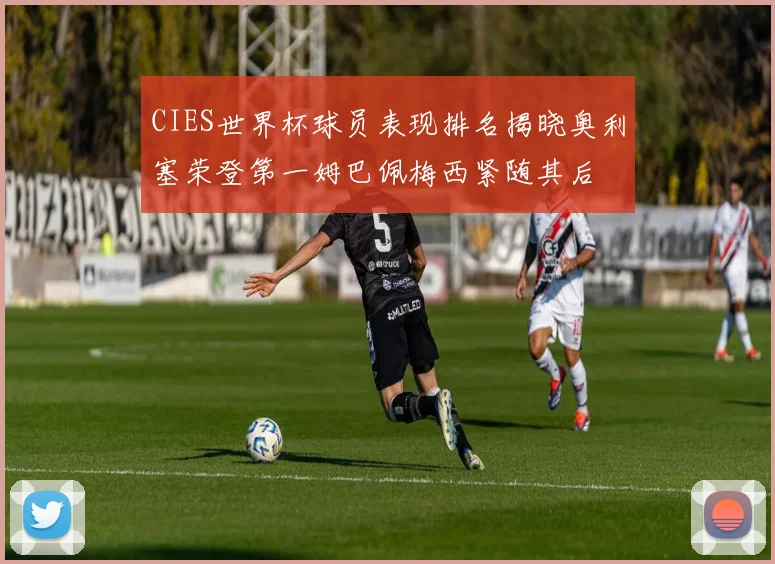 CIES世界杯球员表现排名揭晓奥利塞荣登第一姆巴佩梅西紧随其后