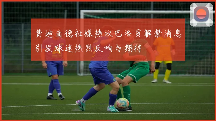 费迪南德社媒热议巴洛贡解禁消息引发球迷热烈反响与期待