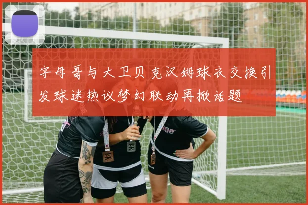 字母哥与大卫贝克汉姆球衣交换引发球迷热议梦幻联动再掀话题