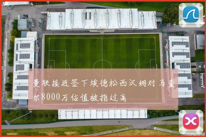 曼联接近签下埃德松西汉姆对马奎尔8000万估值被指过高