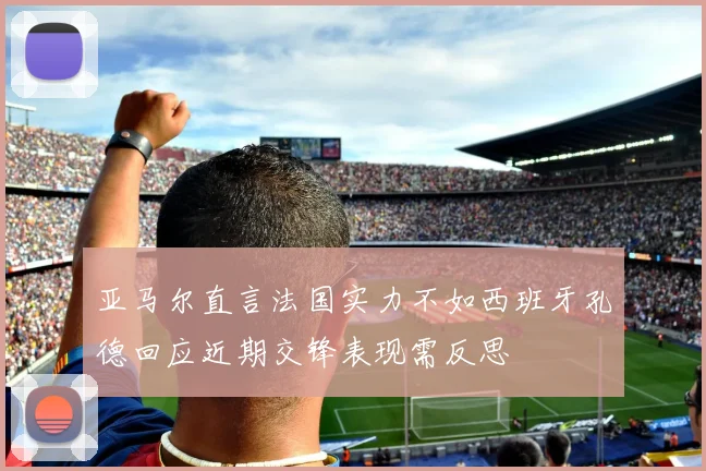 亚马尔直言法国实力不如西班牙孔德回应近期交锋表现需反思