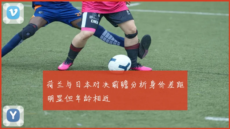 荷兰与日本对决前瞻分析身价差距明显但年龄相近