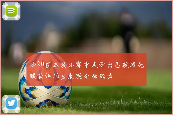 恰20在本场比赛中表现出色数据亮眼获评76分展现全面能力