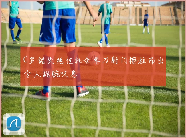 C罗错失绝佳机会单刀射门擦柱而出令人扼腕叹息