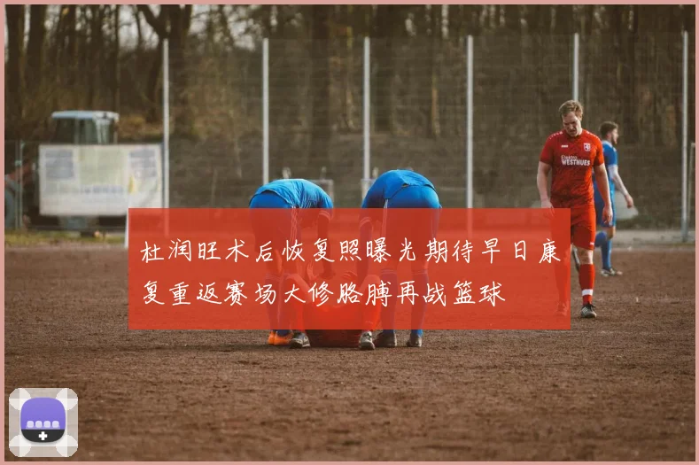 杜润旺术后恢复照曝光期待早日康复重返赛场大修胳膊再战篮球
