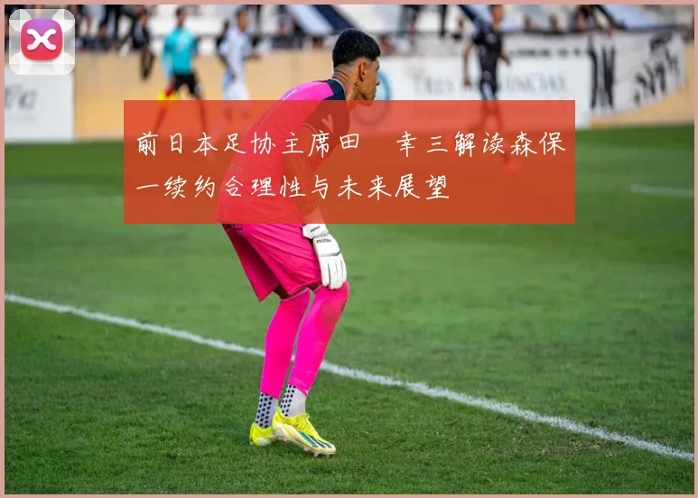 前日本足协主席田嶋幸三解读森保一续约合理性与未来展望