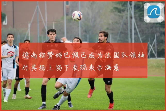 德尚称赞姆巴佩已成为法国队领袖对其场上场下表现表示满意