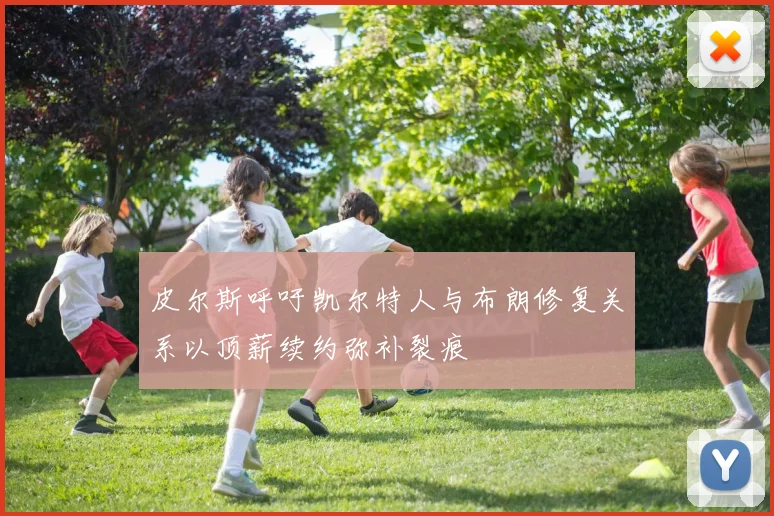 皮尔斯呼吁凯尔特人与布朗修复关系以顶薪续约弥补裂痕